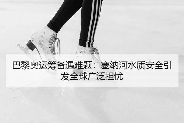 巴黎奥运筹备遇难题：塞纳河水质安全引发全球广泛担忧
