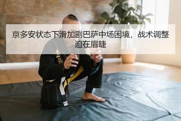 京多安状态下滑加剧巴萨中场困境，战术调整迫在眉睫